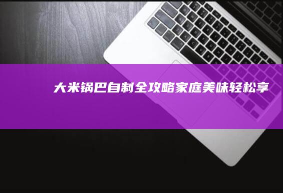 大米锅巴自制全攻略：家庭美味轻松享